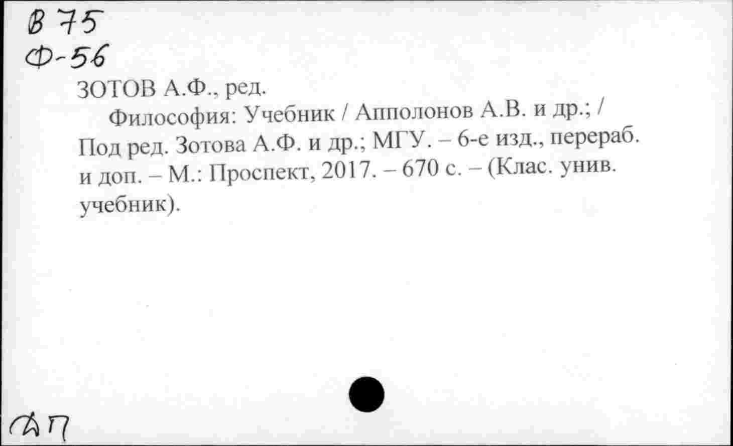 ﻿ЗОТОВ А.Ф.. ред.
Философия: Учебник / Апполонов А.В. и др.; / Под ред. Зотова А.Ф. и др.; МГУ. - 6-е изд., перераб. и доп. - М.: Проспект, 2017. - 670 с. - (Клас. унив. учебник).